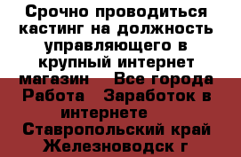 Срочно проводиться кастинг на должность управляющего в крупный интернет-магазин. - Все города Работа » Заработок в интернете   . Ставропольский край,Железноводск г.